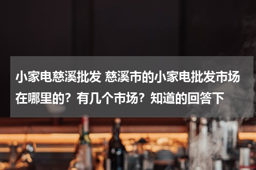 小家电慈溪批发 慈溪市的小家电批发市场在哪里的？有几个市场？知道的回答下