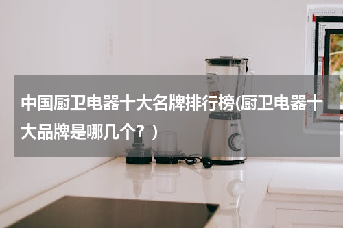 中国厨卫电器十大名牌排行榜(厨卫电器十大品牌是哪几个？)