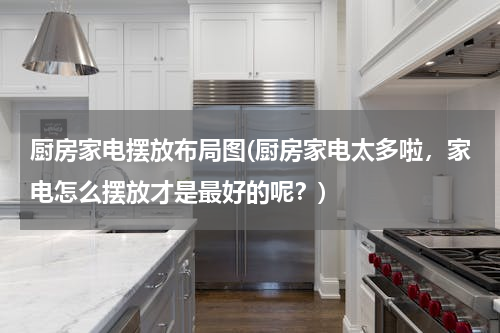 厨房家电摆放布局图(厨房家电太多啦，家电怎么摆放才是最好的呢？)