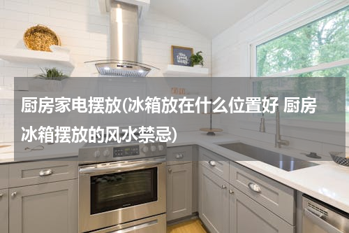 厨房家电摆放(冰箱放在什么位置好 厨房冰箱摆放的风水禁忌)
