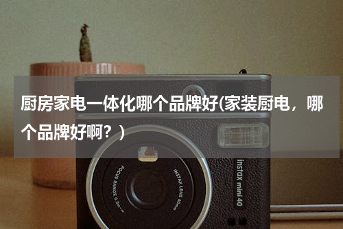 厨房家电一体化哪个品牌好(家装厨电，哪个品牌好啊？)