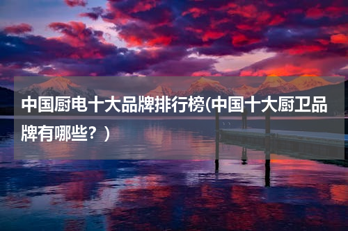 中国厨电十大品牌排行榜(中国十大厨卫品牌有哪些？)