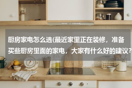 厨房家电怎么选(最近家里正在装修，准备买些厨房里面的家电，大家有什么好的建议？)