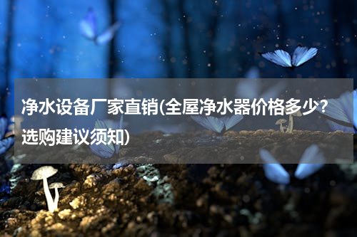 净水设备厂家直销(全屋净水器价格多少？选购建议须知)