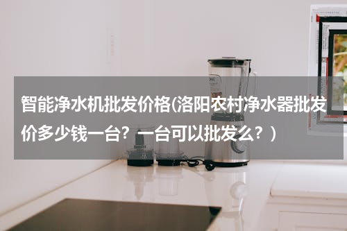 智能净水机批发价格(洛阳农村净水器批发价多少钱一台？一台可以批发么？)