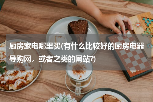 厨房家电哪里买(有什么比较好的厨房电器导购网，或者之类的网站?)