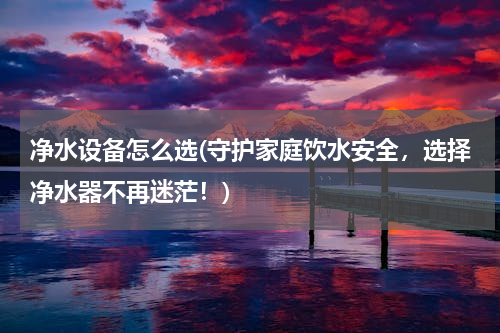 净水设备怎么选(守护家庭饮水安全，选择净水器不再迷茫！)