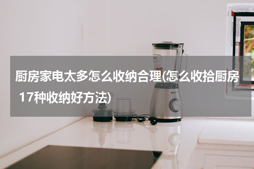 厨房家电太多怎么收纳合理(怎么收拾厨房 17种收纳好方法)