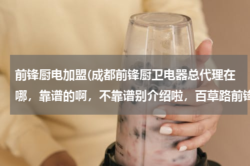 前锋厨电加盟(成都前锋厨卫电器总代理在哪，靠谱的啊，不靠谱别介绍啦，百草路前锋厂可以直接拿货吗？)