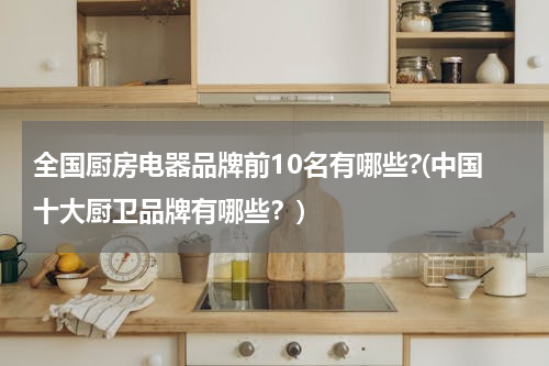 全国厨房电器品牌前10名有哪些?(中国十大厨卫品牌有哪些？)