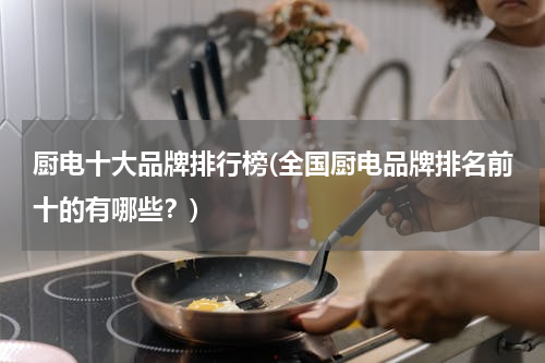 厨电十大品牌排行榜(全国厨电品牌排名前十的有哪些？)