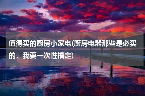 值得买的厨房小家电(厨房电器那些是必买的，我要一次性搞定)