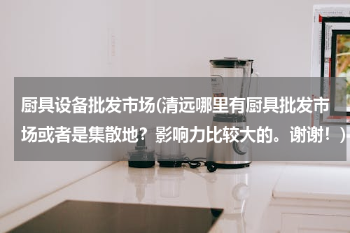 厨具设备批发市场(清远哪里有厨具批发市场或者是集散地？影响力比较大的。谢谢！)