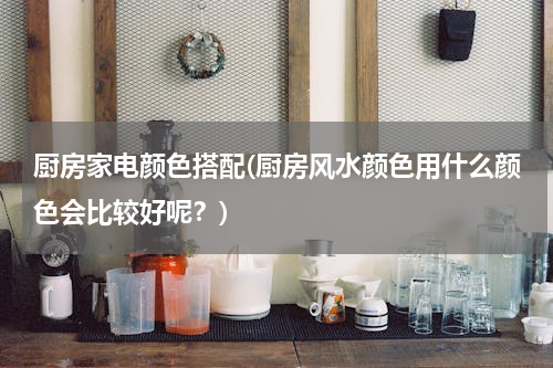 厨房家电颜色搭配(厨房风水颜色用什么颜色会比较好呢？)