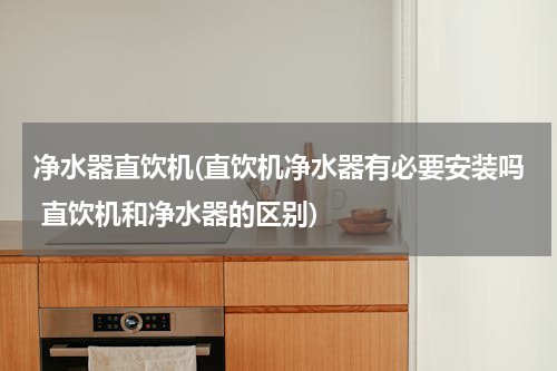 净水器直饮机(直饮机净水器有必要安装吗 直饮机和净水器的区别)