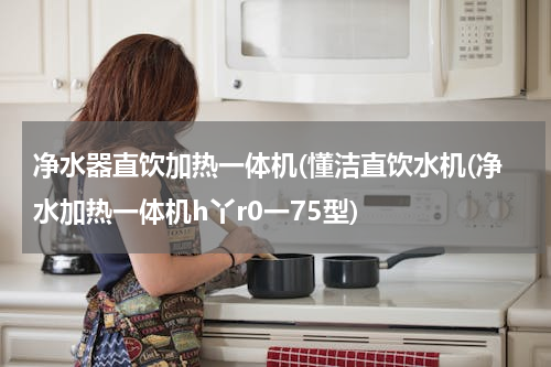 净水器直饮加热一体机(懂洁直饮水机(净水加热一体机h丫r0一75型)