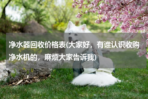 净水器回收价格表(大家好，有谁认识收购净水机的，麻烦大家告诉我)