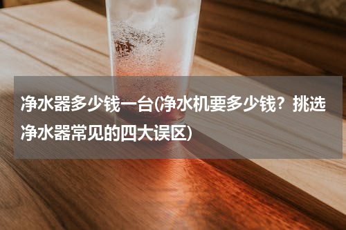 净水器多少钱一台(净水机要多少钱？挑选净水器常见的四大误区)