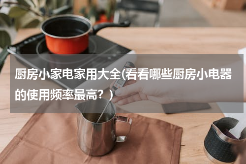 厨房小家电家用大全(看看哪些厨房小电器的使用频率最高？)