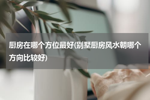 厨房在哪个方位最好(别墅厨房风水朝哪个方向比较好)