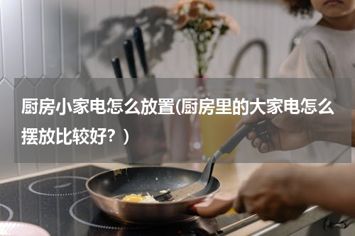 厨房小家电怎么放置(厨房里的大家电怎么摆放比较好？)