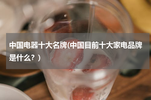 中国电器十大名牌(中国目前十大家电品牌是什么？)