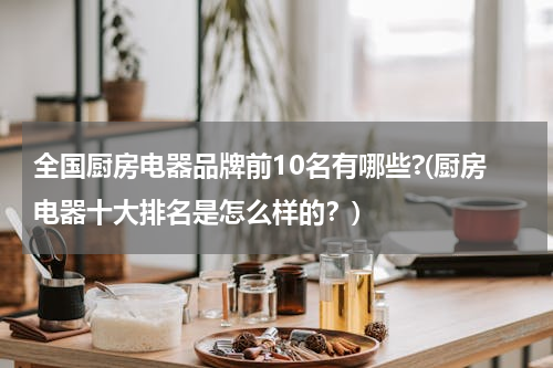 全国厨房电器品牌前10名有哪些?(厨房电器十大排名是怎么样的？)