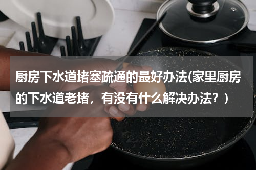 厨房下水道堵塞疏通的最好办法(家里厨房的下水道老堵，有没有什么解决办法？)