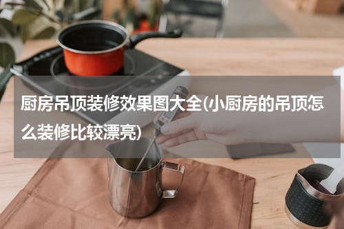 厨房吊顶装修效果图大全(小厨房的吊顶怎么装修比较漂亮)