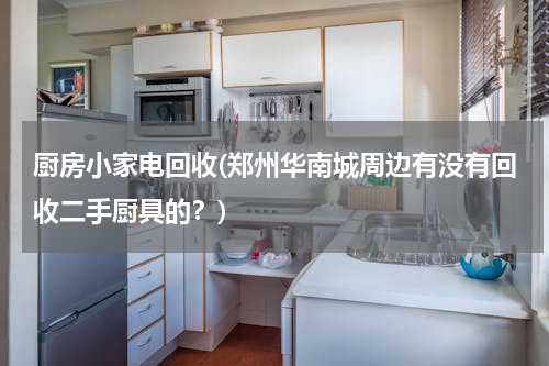 厨房小家电回收(郑州华南城周边有没有回收二手厨具的？)