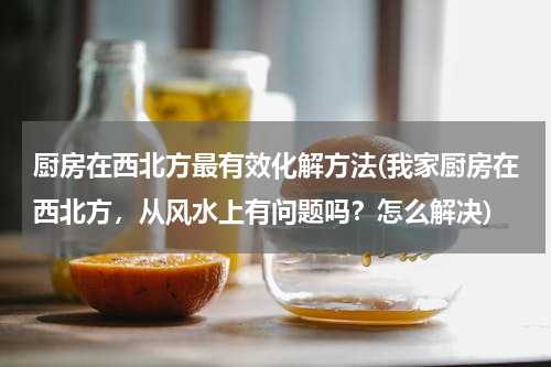 厨房在西北方最有效化解方法(我家厨房在西北方，从风水上有问题吗？怎么解决)