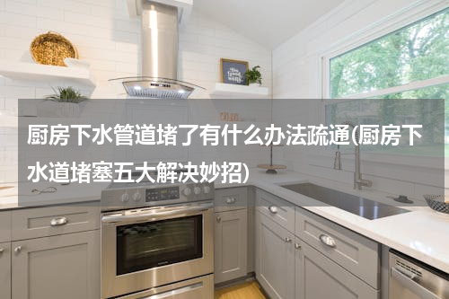 厨房下水管道堵了有什么办法疏通(厨房下水道堵塞五大解决妙招)