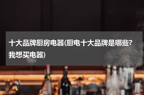 十大品牌厨房电器(厨电十大品牌是哪些?我想买电器)