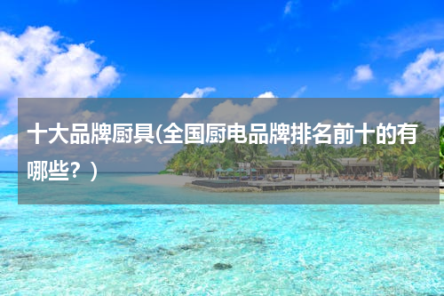 十大品牌厨具(全国厨电品牌排名前十的有哪些？)