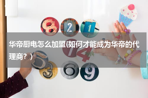 华帝厨电怎么加盟(如何才能成为华帝的代理商？)