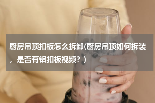 厨房吊顶扣板怎么拆卸(厨房吊顶如何拆装，是否有铝扣板视频？)