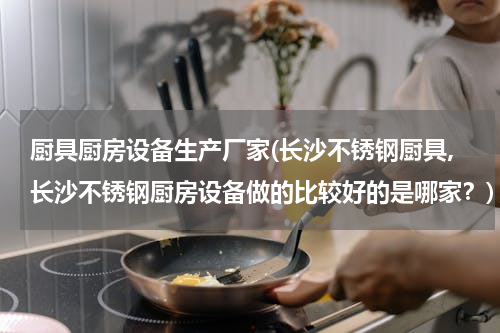 厨具厨房设备生产厂家(长沙不锈钢厨具,长沙不锈钢厨房设备做的比较好的是哪家？)