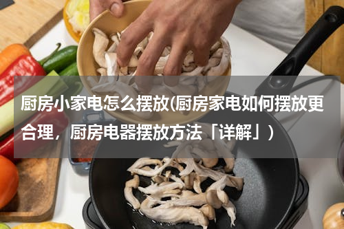厨房小家电怎么摆放(厨房家电如何摆放更合理，厨房电器摆放方法「详解」)