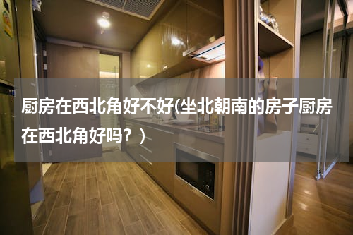 厨房在西北角好不好(坐北朝南的房子厨房在西北角好吗？)