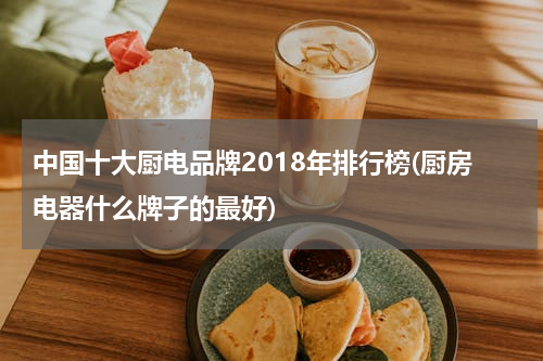 中国十大厨电品牌2018年排行榜(厨房电器什么牌子的最好)