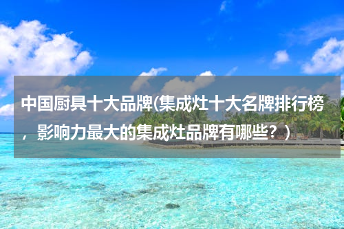 中国厨具十大品牌(集成灶十大名牌排行榜，影响力最大的集成灶品牌有哪些？)