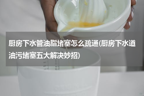 厨房下水管油脂堵塞怎么疏通(厨房下水道油污堵塞五大解决妙招)