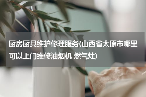 厨房厨具维护修理服务(山西省太原市哪里可以上门维修油烟机 燃气灶)