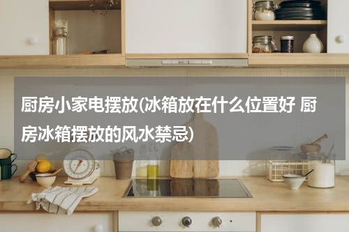 厨房小家电摆放(冰箱放在什么位置好 厨房冰箱摆放的风水禁忌)