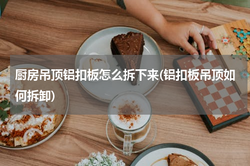 厨房吊顶铝扣板怎么拆下来(铝扣板吊顶如何拆卸)