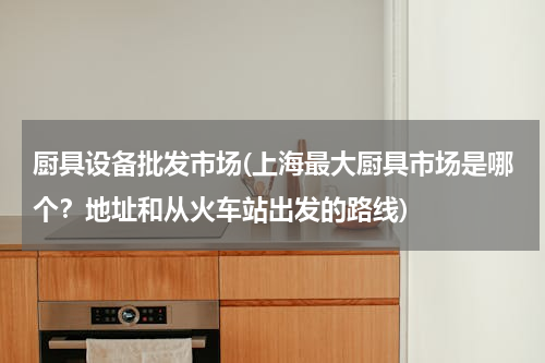 厨具设备批发市场(上海最大厨具市场是哪个？地址和从火车站出发的路线)