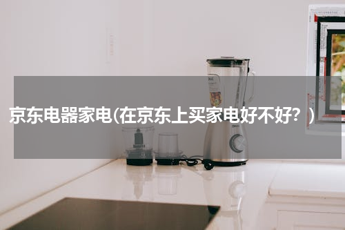 京东电器家电(在京东上买家电好不好？)