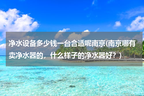 净水设备多少钱一台合适呢南京(南京哪有卖净水器的，什么样子的净水器好？)