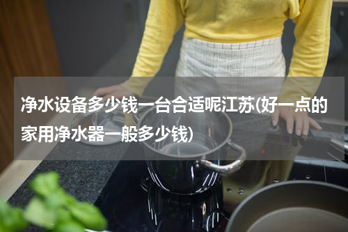 净水设备多少钱一台合适呢江苏(好一点的家用净水器一般多少钱)
