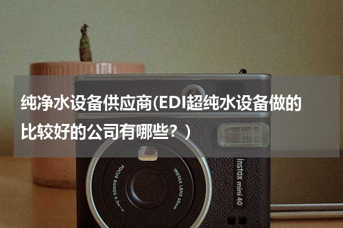 纯净水设备供应商(EDI超纯水设备做的比较好的公司有哪些？)